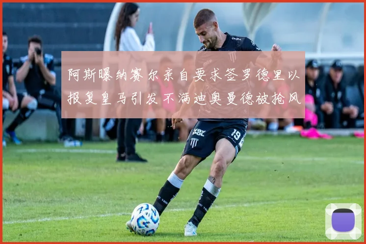 阿斯曝纳赛尔亲自要求签罗德里以报复皇马引发不满迪奥曼德被抢风波