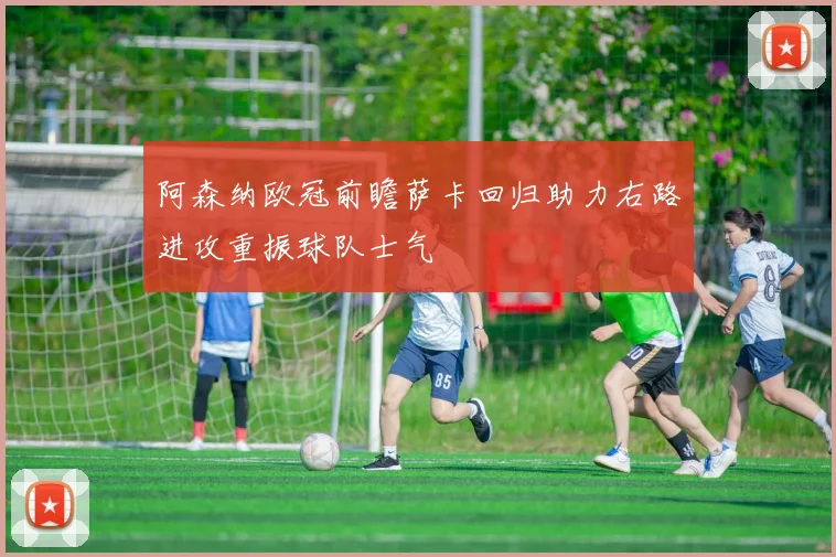 阿森纳欧冠前瞻萨卡回归助力右路进攻重振球队士气