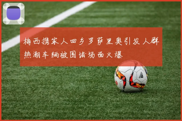 梅西携家人回乡罗萨里奥引发人群热潮车辆被围堵场面火爆