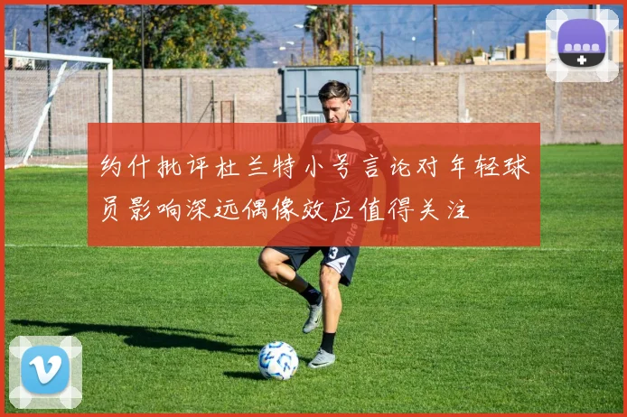 约什批评杜兰特小号言论对年轻球员影响深远偶像效应值得关注